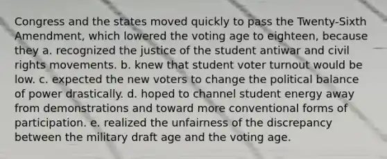 Congress and the states moved quickly to pass the Twenty-Sixth Amendment, which lowered the voting age to eighteen, because they a. recognized the justice of the student antiwar and civil rights movements. b. knew that student voter turnout would be low. c. expected the new voters to change the political balance of power drastically. d. hoped to channel student energy away from demonstrations and toward more conventional forms of participation. e. realized the unfairness of the discrepancy between the military draft age and the voting age.