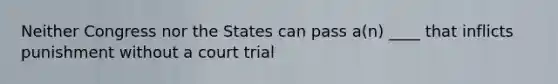 Neither Congress nor the States can pass a(n) ____ that inflicts punishment without a court trial