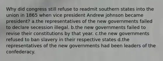 Why did congress still refuse to readmit southern states into the union in 1865 when vice president Andrew johnson became president? a.the representatives of the new governments failed to declare secession illegal. b.the new governments failed to revise their constitutions by that year. c.the new governments refused to ban slavery in their respective states d.the representatives of the new governments had been leaders of the confederacy.