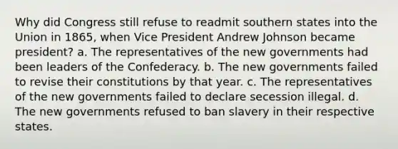 Why did Congress still refuse to readmit southern states into the Union in 1865, when Vice President Andrew Johnson became president? a. The representatives of the new governments had been leaders of the Confederacy. b. The new governments failed to revise their constitutions by that year. c. The representatives of the new governments failed to declare secession illegal. d. The new governments refused to ban slavery in their respective states.