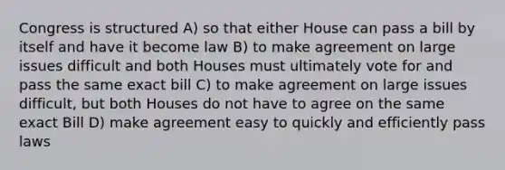 Congress is structured A) so that either House can pass a bill by itself and have it become law B) to make agreement on large issues difficult and both Houses must ultimately vote for and pass the same exact bill C) to make agreement on large issues difficult, but both Houses do not have to agree on the same exact Bill D) make agreement easy to quickly and efficiently pass laws