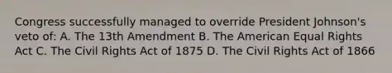 Congress successfully managed to override President Johnson's veto of: A. The 13th Amendment B. The American Equal Rights Act C. The Civil Rights Act of 1875 D. The Civil Rights Act of 1866