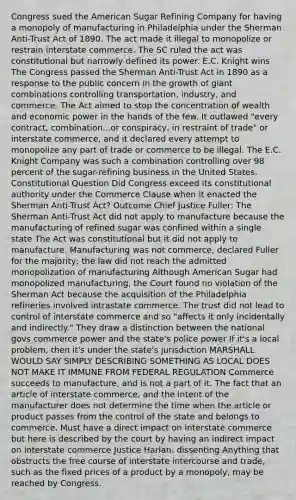 Congress sued the American Sugar Refining Company for having a monopoly of manufacturing in Philadelphia under the Sherman Anti-Trust Act of 1890. The act made it illegal to monopolize or restrain interstate commerce. The SC ruled the act was constitutional but narrowly defined its power. E.C. Knight wins The Congress passed the Sherman Anti-Trust Act in 1890 as a response to the public concern in the growth of giant combinations controlling transportation, industry, and commerce. The Act aimed to stop the concentration of wealth and economic power in the hands of the few. It outlawed "every contract, combination...or conspiracy, in restraint of trade" or interstate commerce, and it declared every attempt to monopolize any part of trade or commerce to be illegal. The E.C. Knight Company was such a combination controlling over 98 percent of the sugar-refining business in the United States. Constitutional Question Did Congress exceed its constitutional authority under the Commerce Clause when it enacted the Sherman Anti-Trust Act? Outcome Chief Justice Fuller: The Sherman Anti-Trust Act did not apply to manufacture because the manufacturing of refined sugar was confined within a single state The Act was constitutional but it did not apply to manufacture. Manufacturing was not commerce, declared Fuller for the majority; the law did not reach the admitted monopolization of manufacturing Although American Sugar had monopolized manufacturing, the Court found no violation of the Sherman Act because the acquisition of the Philadelphia refineries involved intrastate commerce. The trust did not lead to control of interstate commerce and so "affects it only incidentally and indirectly." They draw a distinction between the national govs commerce power and the state's police power If it's a local problem, then it's under the state's jurisdiction MARSHALL WOULD SAY SIMPLY DESCRIBING SOMETHING AS LOCAL DOES NOT MAKE IT IMMUNE FROM FEDERAL REGULATION Commerce succeeds to manufacture, and is not a part of it. The fact that an article of interstate commerce, and the intent of the manufacturer does not determine the time when the article or product passes from the control of the state and belongs to commerce. Must have a direct impact on interstate commerce but here is described by the court by having an indirect impact on interstate commerce Justice Harlan: dissenting Anything that obstructs the free course of interstate intercourse and trade, such as the fixed prices of a product by a monopoly, may be reached by Congress.