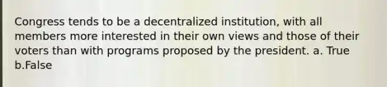 Congress tends to be a decentralized institution, with all members more interested in their own views and those of their voters than with programs proposed by the president. a. True b.False