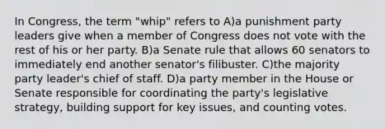 In Congress, the term "whip" refers to A)a punishment party leaders give when a member of Congress does not vote with the rest of his or her party. B)a Senate rule that allows 60 senators to immediately end another senator's filibuster. C)the majority party leader's chief of staff. D)a party member in the House or Senate responsible for coordinating the party's legislative strategy, building support for key issues, and counting votes.