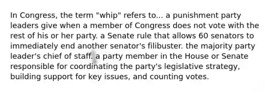 In Congress, the term "whip" refers to... a punishment party leaders give when a member of Congress does not vote with the rest of his or her party. a Senate rule that allows 60 senators to immediately end another senator's filibuster. the majority party leader's chief of staff. a party member in the House or Senate responsible for coordinating the party's legislative strategy, building support for key issues, and counting votes.