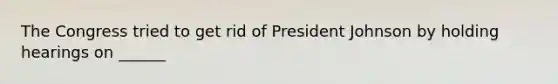 The Congress tried to get rid of President Johnson by holding hearings on ______