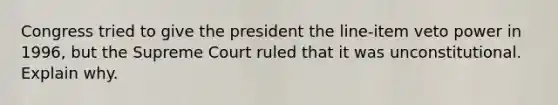 Congress tried to give the president the line-item veto power in 1996, but the Supreme Court ruled that it was unconstitutional. Explain why.