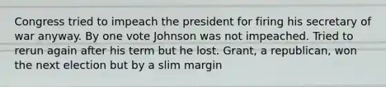 Congress tried to impeach the president for firing his secretary of war anyway. By one vote Johnson was not impeached. Tried to rerun again after his term but he lost. Grant, a republican, won the next election but by a slim margin