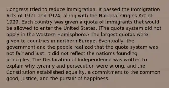 Congress tried to reduce immigration. It passed the Immigration Acts of 1921 and 1924, along with the National Origins Act of 1929. Each country was given a quota of immigrants that would be allowed to enter the United States. (The quota system did not apply in the Western Hemisphere.) The largest quotas were given to countries in northern Europe. Eventually, the government and the people realized that the quota system was not fair and just. It did not reflect the nation's founding principles. The Declaration of Independence was written to explain why tyranny and persecution were wrong, and the Constitution established equality, a commitment to the common good, justice, and the pursuit of happiness.