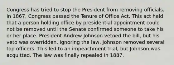 Congress has tried to stop the President from removing officials. In 1867, Congress passed the Tenure of Office Act. This act held that a person holding office by presidential appointment could not be removed until the Senate confirmed someone to take his or her place. President Andrew Johnson vetoed the bill, but his veto was overridden. Ignoring the law, Johnson removed several top officers. This led to an impeachment trial, but Johnson was acquitted. The law was finally repealed in 1887.