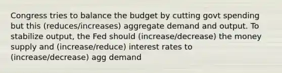 Congress tries to balance the budget by cutting govt spending but this (reduces/increases) aggregate demand and output. To stabilize output, the Fed should (increase/decrease) the money supply and (increase/reduce) interest rates to (increase/decrease) agg demand