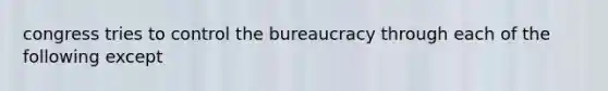 congress tries to control the bureaucracy through each of the following except