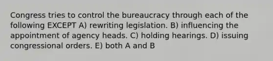 Congress tries to control the bureaucracy through each of the following EXCEPT A) rewriting legislation. B) influencing the appointment of agency heads. C) holding hearings. D) issuing congressional orders. E) both A and B