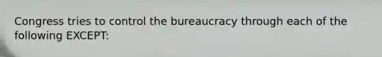 Congress tries to control the bureaucracy through each of the following EXCEPT: