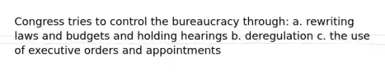 Congress tries to control the bureaucracy through: a. rewriting laws and budgets and holding hearings b. deregulation c. the use of executive orders and appointments