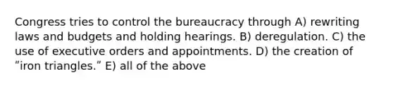 Congress tries to control the bureaucracy through A) rewriting laws and budgets and holding hearings. B) deregulation. C) the use of executive orders and appointments. D) the creation of ʺiron triangles.ʺ E) all of the above