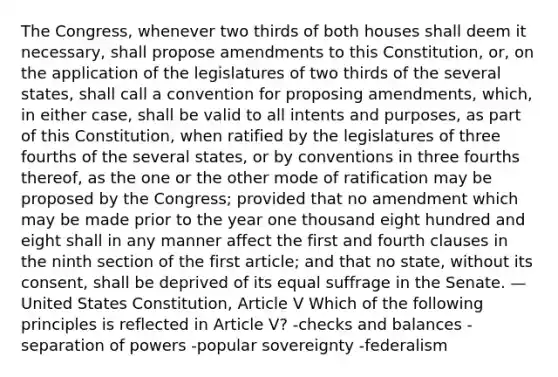 The Congress, whenever two thirds of both houses shall deem it necessary, shall propose amendments to this Constitution, or, on the application of the legislatures of two thirds of the several states, shall call a convention for proposing amendments, which, in either case, shall be valid to all intents and purposes, as part of this Constitution, when ratified by the legislatures of three fourths of the several states, or by conventions in three fourths thereof, as the one or the other mode of ratification may be proposed by the Congress; provided that no amendment which may be made prior to the year one thousand eight hundred and eight shall in any manner affect the first and fourth clauses in the ninth section of the first article; and that no state, without its consent, shall be deprived of its equal suffrage in the Senate. — United States Constitution, Article V Which of the following principles is reflected in Article V? -checks and balances -separation of powers -popular sovereignty -federalism