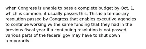 when Congress is unable to pass a complete budget by Oct. 1, which is common, it usually passes this. This is a temporary resolution passed by Congress that enables executive agencies to continue working w/ the same funding that they had in the previous fiscal year if a continuing resolution is not passed, various parts of the federal gov may have to shut down temporarily