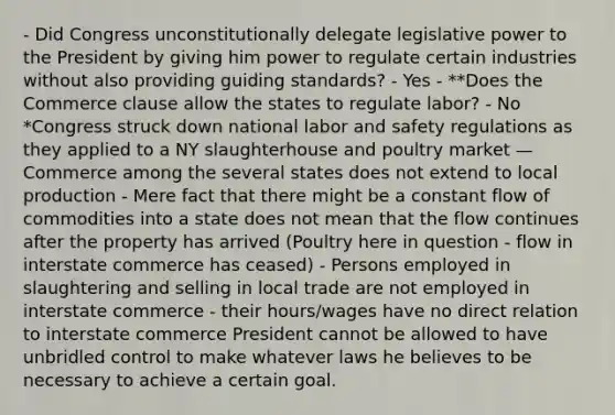 - Did Congress unconstitutionally delegate legislative power to the President by giving him power to regulate certain industries without also providing guiding standards? - Yes - **Does the Commerce clause allow the states to regulate labor? - No *Congress struck down national labor and safety regulations as they applied to a NY slaughterhouse and poultry market — Commerce among the several states does not extend to local production - Mere fact that there might be a constant flow of commodities into a state does not mean that the flow continues after the property has arrived (Poultry here in question - flow in interstate commerce has ceased) - Persons employed in slaughtering and selling in local trade are not employed in interstate commerce - their hours/wages have no direct relation to interstate commerce President cannot be allowed to have unbridled control to make whatever laws he believes to be necessary to achieve a certain goal.