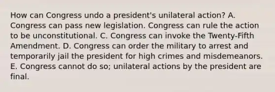 How can Congress undo a president's unilateral action? A. Congress can pass new legislation. Congress can rule the action to be unconstitutional. C. Congress can invoke the Twenty-Fifth Amendment. D. Congress can order the military to arrest and temporarily jail the president for high crimes and misdemeanors. E. Congress cannot do so; unilateral actions by the president are final.