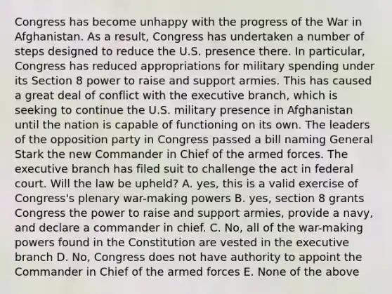 Congress has become unhappy with the progress of the War in Afghanistan. As a result, Congress has undertaken a number of steps designed to reduce the U.S. presence there. In particular, Congress has reduced appropriations for military spending under its Section 8 power to raise and support armies. This has caused a great deal of conflict with the executive branch, which is seeking to continue the U.S. military presence in Afghanistan until the nation is capable of functioning on its own. The leaders of the opposition party in Congress passed a bill naming General Stark the new Commander in Chief of the armed forces. The executive branch has filed suit to challenge the act in federal court. Will the law be upheld? A. yes, this is a valid exercise of Congress's plenary war-making powers B. yes, section 8 grants Congress the power to raise and support armies, provide a navy, and declare a commander in chief. C. No, all of the war-making powers found in the Constitution are vested in the executive branch D. No, Congress does not have authority to appoint the Commander in Chief of the armed forces E. None of the above