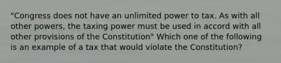 "Congress does not have an unlimited power to tax. As with all other powers, the taxing power must be used in accord with all other provisions of the Constitution" Which one of the following is an example of a tax that would violate the Constitution?