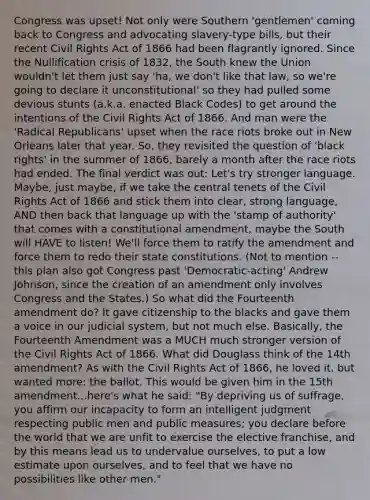 Congress was upset! Not only were Southern 'gentlemen' coming back to Congress and advocating slavery-type bills, but their recent Civil Rights Act of 1866 had been flagrantly ignored. Since the Nullification crisis of 1832, the South knew the Union wouldn't let them just say 'ha, we don't like that law, so we're going to declare it unconstitutional' so they had pulled some devious stunts (a.k.a. enacted Black Codes) to get around the intentions of the Civil Rights Act of 1866. And man were the 'Radical Republicans' upset when the race riots broke out in New Orleans later that year. So, they revisited the question of 'black rights' in the summer of 1866, barely a month after the race riots had ended. The final verdict was out: Let's try stronger language. Maybe, just maybe, if we take the central tenets of the Civil Rights Act of 1866 and stick them into clear, strong language, AND then back that language up with the 'stamp of authority' that comes with a constitutional amendment, maybe the South will HAVE to listen! We'll force them to ratify the amendment and force them to redo their state constitutions. (Not to mention -- this plan also got Congress past 'Democratic-acting' Andrew Johnson, since the creation of an amendment only involves Congress and the States.) So what did the Fourteenth amendment do? It gave citizenship to the blacks and gave them a voice in our judicial system, but not much else. Basically, the Fourteenth Amendment was a MUCH much stronger version of the Civil Rights Act of 1866. What did Douglass think of the 14th amendment? As with the Civil Rights Act of 1866, he loved it, but wanted more: the ballot. This would be given him in the 15th amendment...here's what he said: "By depriving us of suffrage, you affirm our incapacity to form an intelligent judgment respecting public men and public measures; you declare before the world that we are unfit to exercise the elective franchise, and by this means lead us to undervalue ourselves, to put a low estimate upon ourselves, and to feel that we have no possibilities like other men."