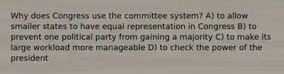 Why does Congress use the committee system? A) to allow smaller states to have equal representation in Congress B) to prevent one political party from gaining a majority C) to make its large workload more manageable D) to check the power of the president