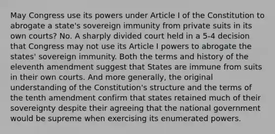 May Congress use its powers under Article I of the Constitution to abrogate a state's sovereign immunity from private suits in its own courts? No. A sharply divided court held in a 5-4 decision that Congress may not use its Article I powers to abrogate the states' sovereign immunity. Both the terms and history of the eleventh amendment suggest that States are immune from suits in their own courts. And more generally, the original understanding of the Constitution's structure and the terms of the tenth amendment confirm that states retained much of their sovereignty despite their agreeing that the national government would be supreme when exercising its enumerated powers.