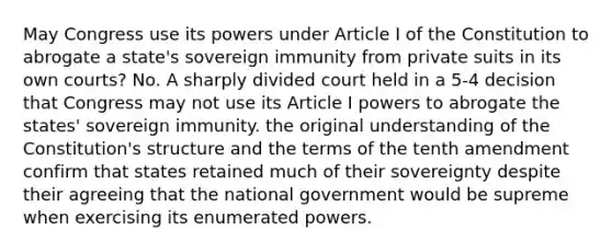 May Congress use its powers under Article I of the Constitution to abrogate a state's sovereign immunity from private suits in its own courts? No. A sharply divided court held in a 5-4 decision that Congress may not use its Article I powers to abrogate the states' sovereign immunity. the original understanding of the Constitution's structure and the terms of the tenth amendment confirm that states retained much of their sovereignty despite their agreeing that the national government would be supreme when exercising its enumerated powers.