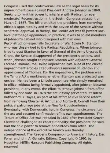 Congress used this controversial law as the legal basis for its impeachment case against President Andrew Johnson in 1868. Seeking to limit his power to interfere with Radical (or even moderate) Reconstruction in the South, Congress passed it on March 2, 1867. The bill prohibited the president from removing officials appointed by and with the advice of the Senate without senatorial approval. In theory, the Tenure Act was to protect low-level patronage appointees. In practice, it was to shield members of Johnson's cabinet who disagreed with him over Reconstruction-especially Secretary of War Edwin M. Stanton, who was closely tied to the Radical Republicans. When Johnson tried to oust Stanton in favor of General of the Army Ulysses S. Grant, the Senate disapproved of the president's actions, and when Johnson sought to replace Stanton with Adjutant General Lorenzo Thomas, the House impeached him. Nine of the eleven impeachment articles cited Johnson's removal of Stanton and appointment of Thomas. For the impeachers, the problem was the Tenure Act's murkiness: whether Stanton was protected was unclear. He had been a Lincoln appointee who simply remained in office, without being formally appointed, after Johnson became president. In any event, the effort to remove Johnson from office failed by one vote. In 1878 the act initially prevented President Rutherford B. Hayes, as part of his effort at civil service reform, from removing Chester A. Arthur and Alonzo B. Cornell from their political patronage jobs at the New York customhouse. Eventually, with Democratic help in Congress, he circumvented the act and secured confirmation of his own appointments. The Tenure of Office Act was repealed in 1887 after President Grover Cleveland challenged its constitutionality: the president, he said, had the sole power to remove appointees from office. The independence of the executive branch was thereby strengthened. The Reader's Companion to American History. Eric Foner and John A. Garraty, Editors. Copyright © 1991 by Houghton Mifflin Harcourt Publishing Company. All rights reserved.