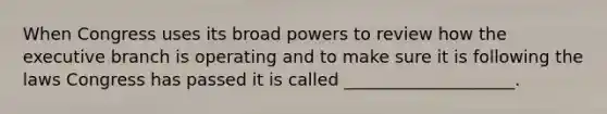 When Congress uses its broad powers to review how the executive branch is operating and to make sure it is following the laws Congress has passed it is called ____________________.