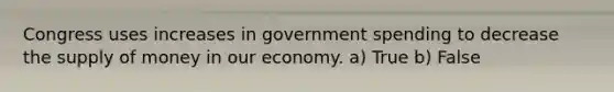 Congress uses increases in government spending to decrease the <a href='https://www.questionai.com/knowledge/kUIOOoB75i-supply-of-money' class='anchor-knowledge'>supply of money</a> in our economy. a) True b) False