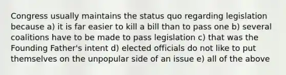 Congress usually maintains the status quo regarding legislation because a) it is far easier to kill a bill than to pass one b) several coalitions have to be made to pass legislation c) that was the Founding Father's intent d) elected officials do not like to put themselves on the unpopular side of an issue e) all of the above