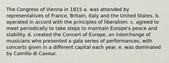 The Congress of Vienna in 1815 a. was attended by representatives of France, Britain, Italy and the United States. b. operated in accord with the principles of liberalism. c. agreed to meet periodically to take steps to maintain Europe's peace and stability. d. created the Concert of Europe, an interchange of musicians who presented a gala series of performances, with concerts given in a different capital each year. e. was dominated by Camillo di Cavour.