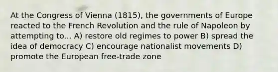 At the Congress of Vienna (1815), the governments of Europe reacted to the French Revolution and the rule of Napoleon by attempting to... A) restore old regimes to power B) spread the idea of democracy C) encourage nationalist movements D) promote the European free-trade zone