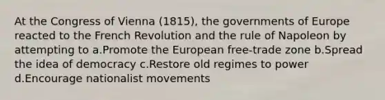 At the Congress of Vienna (1815), the governments of Europe reacted to the French Revolution and the rule of Napoleon by attempting to a.Promote the European free-trade zone b.Spread the idea of democracy c.Restore old regimes to power d.Encourage nationalist movements