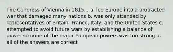 The Congress of Vienna in 1815... a. led Europe into a protracted war that damaged many nations b. was only attended by representatives of Britain, France, Italy, and the United States c. attempted to avoid future wars by establishing a balance of power so none of the major European powers was too strong d. all of the answers are correct