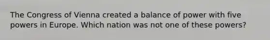 The Congress of Vienna created a balance of power with five powers in Europe. Which nation was not one of these powers?