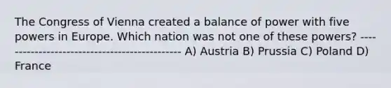 The Congress of Vienna created a balance of power with five powers in Europe. Which nation was not one of these powers? ---------------------------------------------- A) Austria B) Prussia C) Poland D) France