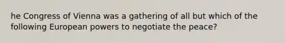 he Congress of Vienna was a gathering of all but which of the following European powers to negotiate the peace?