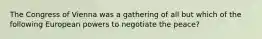 The Congress of Vienna was a gathering of all but which of the following European powers to negotiate the peace?