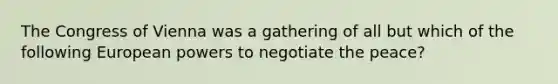 The Congress of Vienna was a gathering of all but which of the following European powers to negotiate the peace?