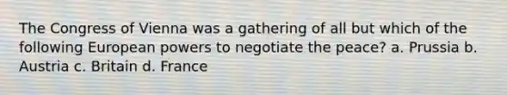 The Congress of Vienna was a gathering of all but which of the following European powers to negotiate the peace? a. Prussia b. Austria c. Britain d. France