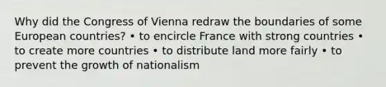 Why did the Congress of Vienna redraw the boundaries of some European countries? • to encircle France with strong countries • to create more countries • to distribute land more fairly • to prevent the growth of nationalism