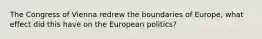 The Congress of Vienna redrew the boundaries of Europe, what effect did this have on the European politics?