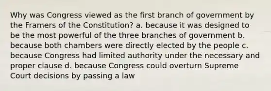 Why was Congress viewed as the first branch of government by the Framers of the Constitution? a. because it was designed to be the most powerful of the three branches of government b. because both chambers were directly elected by the people c. because Congress had limited authority under the necessary and proper clause d. because Congress could overturn Supreme Court decisions by passing a law