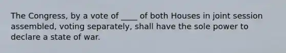 The Congress, by a vote of ____ of both Houses in joint session assembled, voting separately, shall have the sole power to declare a state of war.