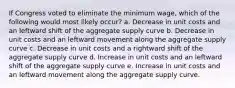 If Congress voted to eliminate the minimum wage, which of the following would most likely occur? a. Decrease in unit costs and an leftward shift of the aggregate supply curve b. Decrease in unit costs and an leftward movement along the aggregate supply curve c. Decrease in unit costs and a rightward shift of the aggregate supply curve d. Increase in unit costs and an leftward shift of the aggregate supply curve e. Increase in unit costs and an leftward movement along the aggregate supply curve.